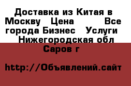 Доставка из Китая в Москву › Цена ­ 100 - Все города Бизнес » Услуги   . Нижегородская обл.,Саров г.